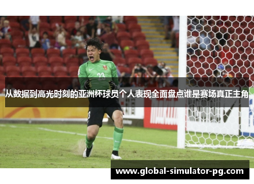 从数据到高光时刻的亚洲杯球员个人表现全面盘点谁是赛场真正主角