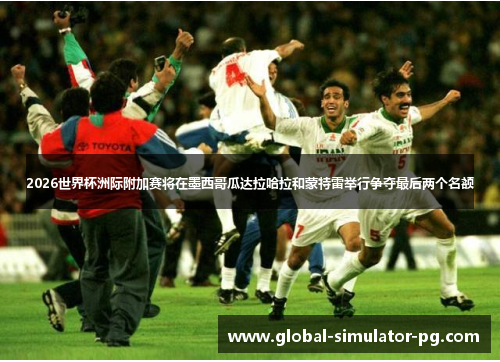 2026世界杯洲际附加赛将在墨西哥瓜达拉哈拉和蒙特雷举行争夺最后两个名额
