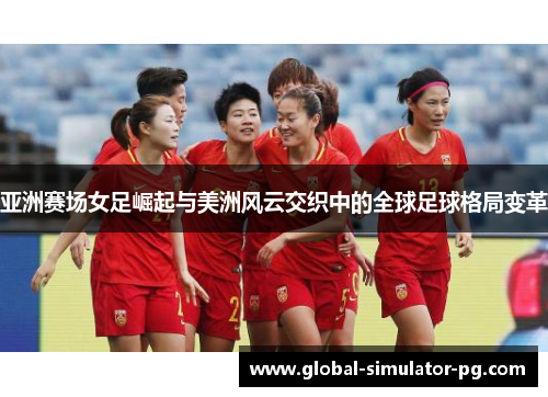 亚洲赛场女足崛起与美洲风云交织中的全球足球格局变革