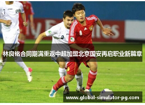 林良铭合同期满重返中超加盟北京国安再启职业新篇章 林良铭合同期满重返中超加盟北京国安再启职业新篇章