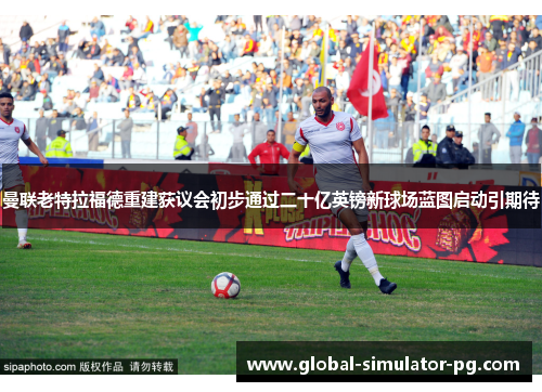 曼联老特拉福德重建获议会初步通过二十亿英镑新球场蓝图启动引期待 曼联老特拉福德重建获议会初步通过二十亿英镑新球场蓝图启动引期待