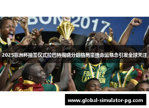 2025非洲杯抽签仪式拉巴特揭晓分组格局豪强命运悬念引发全球关注